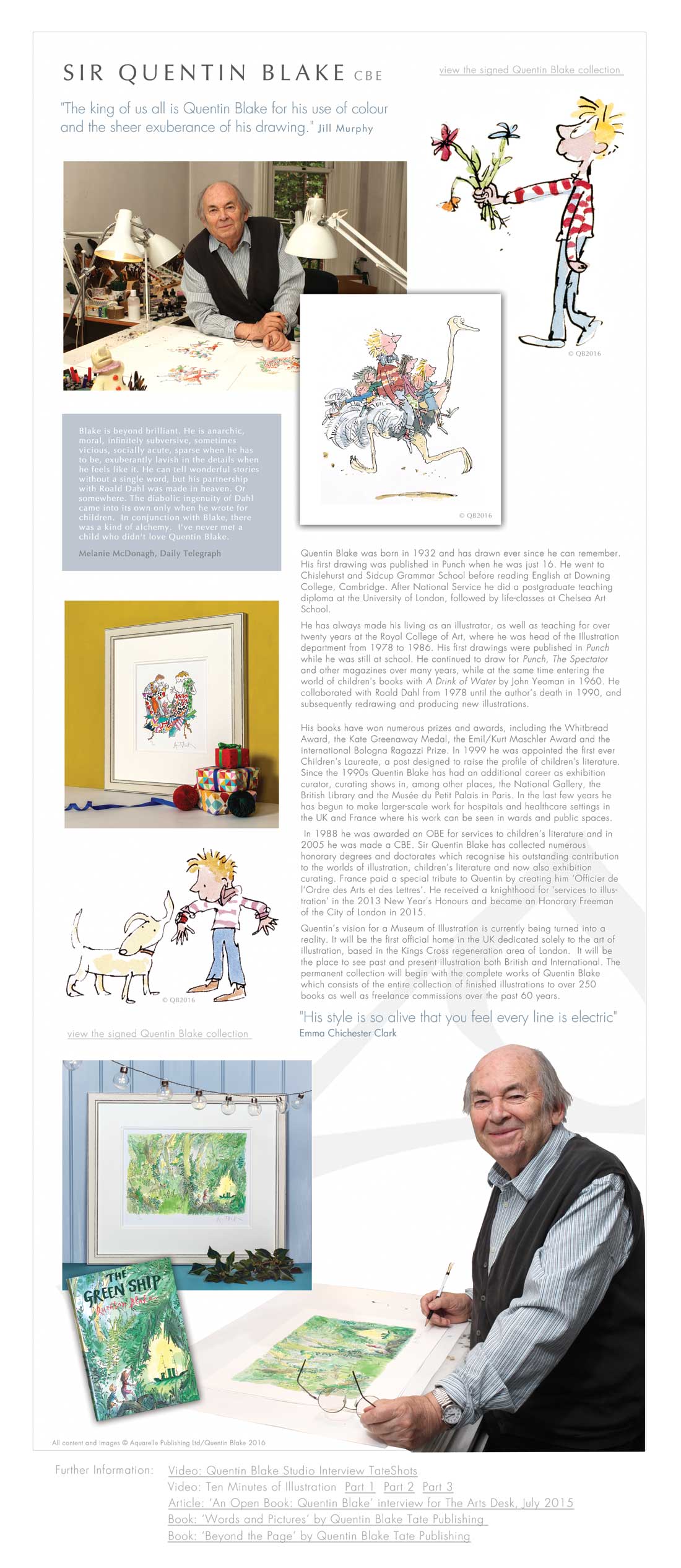 SIR QUENTIN BLAKE CBE "The king of us all is Quentin Blake for his use of colour  and the sheer exuberance of his drawing." Jill Murphy Blake is beyond brilliant. He is anarchic,  moral, infinitely subversive, sometimes  vicious, socially acute, sparse when he has  to be, exuberantly lavish in the details when  he feels like it. He can tell wonderful stories  without a single word, but his partnership  with Roald Dahl was made in heaven. Or  somewhere. The diabolic ingenuity of Dahl  came into its own only when he wrote for  children.  In conjunction with Blake, there  was a kind of alchemy.  I've never met a  child who didn't love Quentin Blake.  Melanie McDonagh, Daily Telegraph Quentin Blake was born in 1932 and has drawn ever since he can remember. His first drawing was published in Punch when he was just 16. He went to Chislehurst and Sidcup Grammar School before reading English at Downing College, Cambridge. After National Service he did a postgraduate teaching diploma at the University of London, followed by life-classes at Chelsea Art School.  He has always made his living as an illustrator, as well as teaching for over twenty years at the Royal College of Art, where he was head of the Illustration department from 1978 to 1986. His first drawings were published in Punch while he was still at school. He continued to draw for Punch, The Spectator and other magazines over many years, while at the same time entering the world of children's books with A Drink of Water by John Yeoman in 1960. He collaborated with Roald Dahl from 1978 until the author’s death in 1990, and subsequently redrawing and producing new illustrations.  His books have won numerous prizes and awards, including the Whitbread Award, the Kate Greenaway Medal, the Emil/Kurt Maschler Award and the international Bologna Ragazzi Prize. In 1999 he was appointed the first ever Children's Laureate, a post designed to raise the profile of children's literature.  Since the 1990s Quentin Blake has had an additional career as exhibition curator, curating shows in, among other places, the National Gallery, the British Library and the Musée du Petit Palais in Paris. In the last few years he has begun to make larger-scale work for hospitals and healthcare settings in the UK and France where his work can be seen in wards and public spaces.  In 1988 he was awarded an OBE for services to children’s literature and in 2005 he was made a CBE. Sir Quentin Blake has collected numerous honorary degrees and doctorates which recognise his outstanding contribution to the worlds of illustration, children’s literature and now also exhibition curating. France paid a special tribute to Quentin by creating him ‘Officier de l’Ordre des Arts et des Lettres’. He received a knighthood for 'services to illustration' in the 2013 New Year's Honours and became an Honorary Freeman of the City of London in 2015. Quentin’s vision for a Museum of Illustration is currently being turned into a reality. It will be the first official home in the UK dedicated solely to the art of illustration, based in the Kings Cross regeneration area of London.  It will be the place to see past and present illustration both British and International. The permanent collection will begin with the complete works of Quentin Blake which consists of the entire collection of finished illustrations to over 250 books as well as freelance commissions over the past 60 years. "His style is so alive that you feel every line is electric"  Emma Chichester Clark