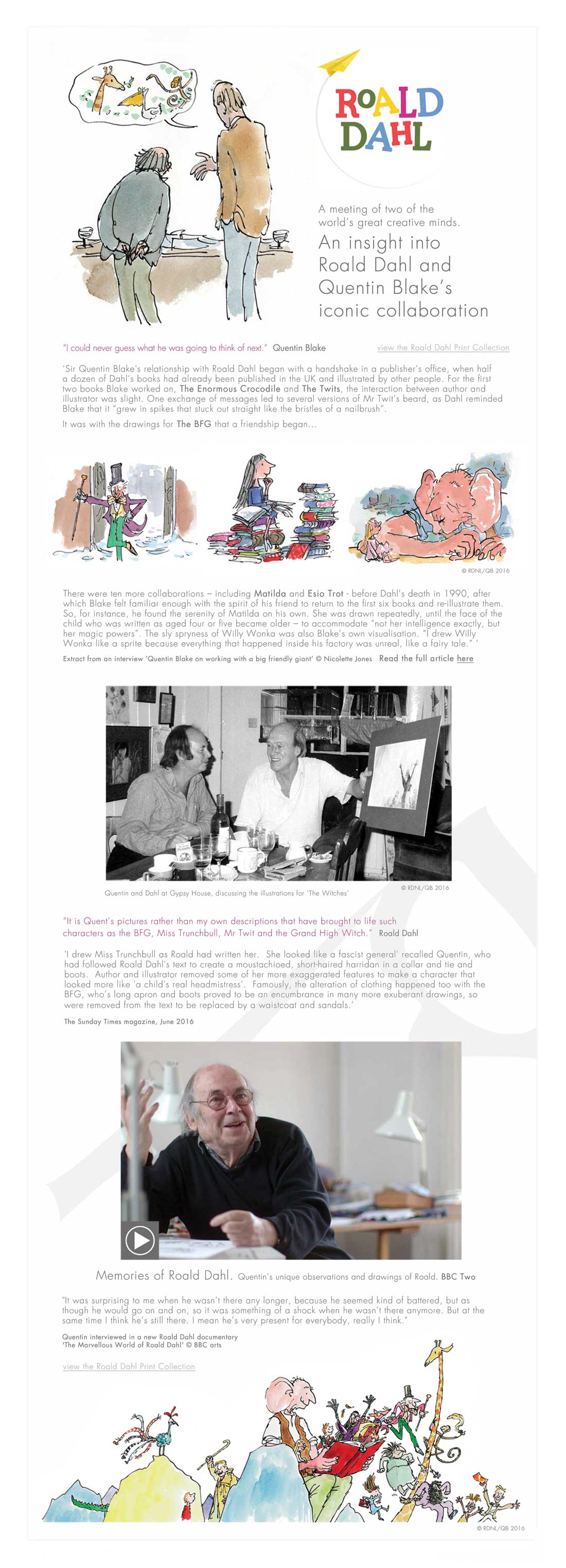 A meeting of two of the  world’s great creative minds. An insight into  Roald Dahl and  Quentin Blake’s  iconic collaboration “I could never guess what he was going to think of next.”  Quentin Blake ‘Sir Quentin Blake's relationship with Roald Dahl began with a handshake in a publisher’s office, when half  a dozen of Dahl’s books had already been published in the UK and illustrated by other people. For the first two books Blake worked on, The Enormous Crocodile and The Twits, the interaction between author and  illustrator was slight. One exchange of messages led to several versions of Mr Twit’s beard, as Dahl reminded Blake that it “grew in spikes that stuck out straight like the bristles of a nailbrush”. It was with the drawings for The BFG that a friendship began... “It is Quent’s pictures rather than my own descriptions that have brought to life such  characters as the BFG, Miss Trunchbull, Mr Twit and the Grand High Witch.”  Roald Dahl 'I drew Miss Trunchbull as Roald had written her.  She looked like a fascist general' recalled Quentin, who had followed Roald Dahl's text to create a moustachioed, short-haired harridan in a collar and tie and boots.  Author and illustrator removed some of her more exaggerated features to make a character that looked more like 'a child's real headmistress'.  Famously, the alteration of clothing happened too with the BFG, who’s long apron and boots proved to be an encumbrance in many more exuberant drawings, so were removed from the text to be replaced by a waistcoat and sandals.’   "It was surprising to me when he wasn’t there any longer, because he seemed kind of battered, but as though he would go on and on, so it was something of a shock when he wasn’t there anymore. But at the same time I think he’s still there. I mean he’s very present for everybody, really I think." 